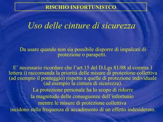 Uso delle cinture di sicurezza Da usare quando non sia possibile disporre di impalcati di protezione o parapetti.  E’ necessario ricordare che l’art.15 del D.Lgs 81/08 al comma 1 lettera i) raccomanda la priorità delle misure di protezione collettiva (ad esempio il ponteggio) rispetto a quelle di protezione individuale (ad esempio la cintura di sicurezza). La protezione personale ha lo scopo di ridurre  la magnitudo delle conseguenze dell’infortunio  mentre le misure di protezione collettiva  incidono sulla frequenza di accadimento di un effetto indesiderato. RISCHIO INFORTUNISTCO 