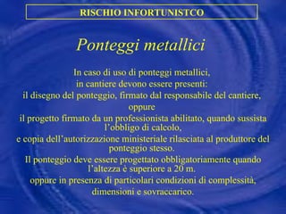Ponteggi metallici In caso di uso di ponteggi metallici,  in cantiere devono essere presenti:  il disegno del ponteggio, firmato dal responsabile del cantiere,  oppure  il progetto firmato da un professionista abilitato, quando sussista l’obbligo di calcolo, e copia dell’autorizzazione ministeriale rilasciata al produttore del ponteggio stesso.  Il ponteggio deve essere progettato obbligatoriamente quando l’altezza è superiore a 20 m.  oppure in presenza di particolari condizioni di complessità, dimensioni e sovraccarico. RISCHIO INFORTUNISTCO 