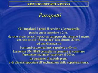 Parapetti Gli impalcati, i ponti di servizio e le passerelle posti a quota superiore a 2 m.  devono avere verso il vuoto un parapetto alto almeno 1 metro, con una tavola “fermapiede” alta almeno 20 cm.  ed una distanza tra i correnti orizzontali non superiore a 60 cm.  La norma UNI 8088 consiglia in presenza di coperture fortemente inclinate (superiore al 50%),  un parapetto di gronda pieno  e di altezza rapportata all’inclinazione della copertura stessa. RISCHIO INFORTUNISTCO 