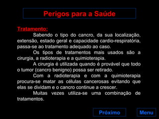 Perigos para a Saúde Menu Tratamento: Sabendo o tipo do cancro, da sua localização, extensão, estado geral e capacidade cardio-respiratória, passa-se ao tratamento adequado ao caso. Os tipos de tratamentos mais usados são a cirurgia, a radioterapia e a quimioterapia. A cirurgia é utilizada quando é provável que todo o tumor (cancro benigno) possa ser retirado. Com a radioterapia e com a quimioterapia procura-se matar as células cancerosas evitando que elas se dividam e o cancro continue a crescer. Muitas vezes utiliza-se uma combinação de tratamentos. Próximo 