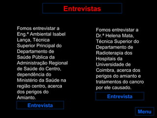 Entrevistas Entrevista Entrevista Fomos entrevistar a Dr.ª Helena Mata, Técnica Superior do Departamento de Radioterapia dos Hospitais da Universidade de Coimbra, acerca dos perigos do amianto e tratamentos do cancro por ele causado. Fomos entrevistar a Eng.ª Ambiental Isabel Lança, Técnica Superior Principal do Departamento de Saúde Pública da Administração Regional de Saúde do Centro, dependência do Ministério da Saúde na região centro, acerca dos perigos do Amianto.  Menu 