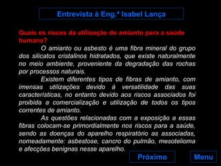 Entrevista à Eng.ª Isabel Lança Menu Próximo Quais os riscos da utilização do amianto para a saúde humana? O amianto ou asbesto é uma fibra mineral do grupo dos silicatos cristalinos hidratados, que existe naturalmente no meio ambiente, proveniente da degradação das rochas por processos naturais. Existem diferentes tipos de fibras de amianto, com imensas utilizações devido à versatilidade das suas características, no entanto devido aos riscos associados foi proibida a comercialização e utilização de todos os tipos correntes de amianto. As questões relacionadas com a exposição a essas fibras colocam-se primordialmente nos riscos para a saúde, sendo as doenças do aparelho respiratório as associadas, nomeadamente: asbestose, cancro do pulmão, mesotelioma e afecções benignas nesse aparelho. 