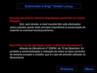 Menu Entrevista à Eng.ª Isabel Lança No caso das placas estarem degradadas aumentam os riscos. Porquê? Sim, sem dúvida, a nível mundial têm sido efectuados vários estudos sendo dada principal importância à conservação de material ou eventual enclausuramento.  Quer falar-nos da legislação sobre a utilização do amianto? Através do Decreto-lei nº 228/94, de 13 de Setembro, foi proibida a comercialização e utilização de todos os tipos correntes de amianto excepto o crisólito, que é o tipo de amianto utilizado no fibrocimento. Próximo 