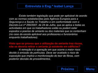Menu Entrevista à Eng.ª Isabel Lança Existe também legislação que pode ser aplicável de acordo com as normas estabelecidas pela Agência Europeia para a Segurança e a Saúde no Trabalho e em conformidade com o Decreto-Lei nº 266/2007, de 24 de Julho, que se aplica a todas as actividades em que os trabalhadores estão ou podem estar expostos a poeiras de amianto ou dos materiais que os contenham (no caso da escola aplicável aos professores e funcionários enquanto trabalhadores). Visto que se provou que a utilização do amianto traz riscos, não se deveria retirar o amianto já existente em edifícios? A remoção é a operação em que ocorre o maior risco devido à emissão de partículas. Deve ser avaliado o risco de exposição que implica a monitorização do teor de fibras, com posterior decisão de procedimentos.   Próximo 