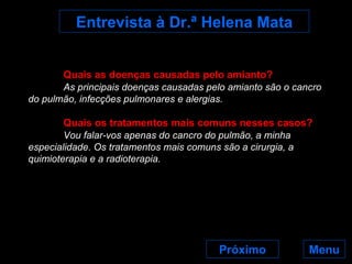 Menu Próximo Entrevista à Dr.ª Helena Mata Quais as doenças causadas pelo amianto? As principais doenças causadas pelo amianto são o cancro do pulmão, infecções pulmonares e alergias. Quais os tratamentos mais comuns nesses casos? Vou falar-vos apenas do cancro do pulmão, a minha especialidade. Os tratamentos mais comuns são a cirurgia, a quimioterapia e a radioterapia. 