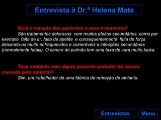 Menu Entrevistas Entrevista à Dr.ª Helena Mata Qual a reacção dos pacientes a esse tratamento? São tratamentos dolorosos  com muitos efeitos secundários, como por exemplo  falta de ar, falta de apetite  e consequentemente  falta de força deixando-os muito enfraquecidos e vulneráveis a infecções secundárias (normalmente fatais). O cancro do pulmão tem uma taxa de cura muito baixa. Teve contacto com algum paciente portador de cancro causado pelo amianto? Sim, um trabalhador de uma fábrica de remoção de amianto. 