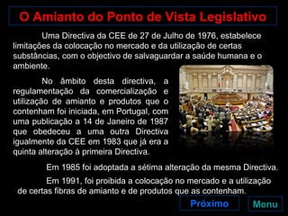 O Amianto do Ponto de Vista Legislativo Uma Directiva da CEE de 27 de Julho de 1976, estabelece limitações da colocação no mercado e da utilização de certas substâncias, com o objectivo de salvaguardar a saúde humana e o ambiente.  No âmbito desta directiva, a regulamentação da comercialização e utilização de amianto e produtos que o contenham foi iniciada, em Portugal, com uma publicação a 14 de Janeiro de 1987 que obedeceu a uma outra Directiva igualmente da CEE em 1983 que já era a quinta alteração à primeira Directiva.  Em 1985 foi adoptada a sétima alteração da mesma Directiva. Menu Próximo Em 1991, foi proibida a colocação no mercado e a utilização de certas fibras de amianto e de produtos que as contenham . 