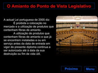 O Amianto do Ponto de Vista Legislativo Menu A actual Lei portuguesa de 2005 diz: É proibida a colocação no mercado e a utilização de produtos que contenham fibras de amianto. A utilização de produtos que contenham fibras de amianto e que já se encontrem instaladas e ou em serviço antes da data de entrada em vigor do presente diploma continua a ser autorizada até à data da sua destruição ou fim de vida útil. Próximo 