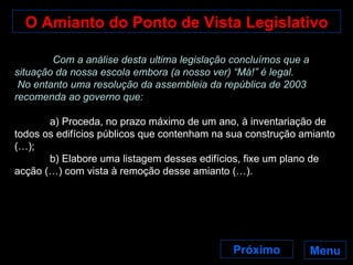 O Amianto do Ponto de Vista Legislativo Menu   Com a análise desta ultima legislação concluímos que a situação da nossa escola embora (a nosso ver) “Má!” é legal. No entanto uma resolução da assembleia da república de 2003 recomenda ao governo que: a) Proceda, no prazo máximo de um ano, à inventariação de todos os edifícios públicos que contenham na sua construção amianto (…); b) Elabore uma listagem desses edifícios, fixe um plano de acção (…) com vista à remoção desse amianto (…). Próximo 