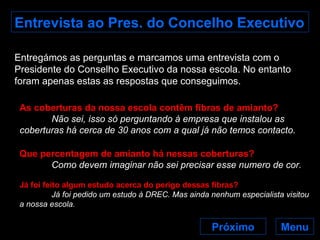 Entrevista ao Pres. do Concelho Executivo Entregámos as perguntas e marcamos uma entrevista com o Presidente do Conselho Executivo da nossa escola. No entanto foram apenas estas as respostas que conseguimos. As coberturas da nossa escola contêm fibras de amianto? Não sei, isso só perguntando à empresa que instalou as coberturas há cerca de 30 anos com a qual já não temos contacto. Que percentagem de amianto há nessas coberturas? Como devem imaginar não sei precisar esse numero de cor.   Já foi feito algum estudo acerca do perigo dessas fibras? Já foi pedido um estudo à DREC. Mas ainda nenhum especialista visitou a nossa escola. Próximo Menu 