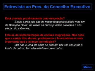 Entrevista ao Pres. do Concelho Executivo Está prevista proximamente uma renovação? Essas obras não são da nossa responsabilidade mas sim da Direcção Geral. Às vezes as obras já estão previstas e nós ainda não sabemos. Fala-se da implementação de cartões magnéticos. Não acha que a saúde dos alunos, professores e funcionários é mais importante que o avanço tecnológico? Isto não é uma fila onde se possam por uns assuntos à frente de outros. Um não interfere com o outro.  Menu 
