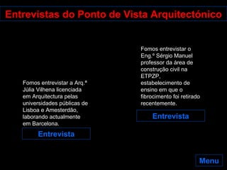 Entrevistas do Ponto de Vista Arquitectónico Entrevista Entrevista Fomos entrevistar a Arq.ª Júlia Vilhena licenciada em Arquitectura pelas universidades públicas de Lisboa e Amesterdão, laborando actualmente em Barcelona.  Fomos entrevistar o Eng.º Sérgio Manuel professor da área de construção civil na ETPZP, estabelecimento de ensino em que o fibrocimento foi retirado recentemente. Menu 