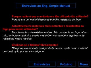 Entrevista ao Eng. Sérgio Manuel Menu Próximo Entrevistas Porque razão é que o amianto era tão utilizado tão utilizado? Porque era um material isolante e muito resistente ao fogo. Actualmente há materiais mais isolantes e resistentes ao fogo para serem utilizados? Mais isolantes sim existem muitos. Tão resistente ao fogo talvez não, embora a cerâmica usada nas coberturas também seja bastante resistente nessa medida. Continua-se a fabricar fibrocimento? Não porque o amianto está proibido de ser usado como material de construção por ser cancerígeno. 