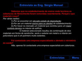 Menu Entrevistas Entrevista ao Eng. Sérgio Manuel Sabemos que no estabelecimento de ensino onde lecciona as coberturas de fibrocimento foram removidas recentemente. Porquê e que material é esse? Por várias razões: 1.- Por se encontrar em  elevado estado de degradação ; 2.- Por ser um material  nocivo para os utentes  do estabelecimento; 3.- Por   haver no mercado um material que contribui para um   maior conforto térmico   no interior do edifício . O material seleccionado resultou da combinação de dois materiais em forma de sanduíche, sento o exterior em metal e o interior em poliuretano que é um polímero muito isolantes. Foi contactada uma empresa especializada e alertado o ministério da saúde? Não, apenas foi contactada uma empresa especialista em coberturas. 