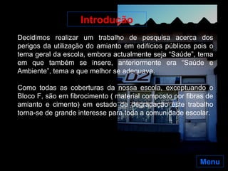 Menu Decidimos realizar um trabalho de pesquisa acerca dos perigos da utilização do amianto em edifícios públicos pois o tema geral da escola, embora actualmente seja “Saúde”, tema em que também se insere, anteriormente era “Saúde e Ambiente”, tema a que melhor se adequava. Como todas as coberturas da nossa escola, exceptuando o Bloco F, são em fibrocimento ( material composto por fibras de amianto e cimento) em estado de degradação este trabalho torna-se de grande interesse para toda a comunidade escolar.  Introdução 