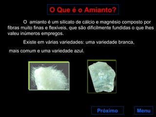 O Que é o Amianto? Próximo O  amianto é um silicato de cálcio e magnésio composto por fibras muito finas e flexíveis, que são dificilmente fundidas o que lhes valeu inúmeros empregos. Existe em várias variedades: uma variedade branca, mais comum e uma variedade azul.  Menu 