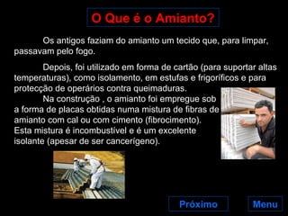 O Que é o Amianto? Próximo Os antigos faziam do amianto um tecido que, para limpar, passavam pelo fogo. Depois, foi utilizado em forma de cartão (para suportar altas temperaturas), como isolamento, em estufas e frigoríficos e para protecção de operários contra queimaduras.  Na construção , o amianto foi empregue sob a forma de placas obtidas numa mistura de fibras de amianto com cal ou com cimento (fibrocimento). Esta mistura é incombustível e é um excelente  isolante (apesar de ser cancerígeno).  Menu 