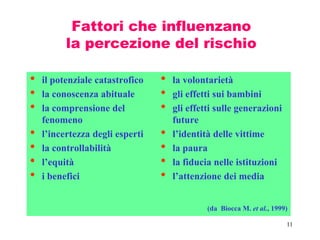 11
Fattori che influenzano
la percezione del rischio
• il potenziale catastrofico
• la conoscenza abituale
• la comprensione del
fenomeno
• l’incertezza degli esperti
• la controllabilità
• l’equità
• i benefici
• la volontarietà
• gli effetti sui bambini
• gli effetti sulle generazioni
future
• l’identità delle vittime
• la paura
• la fiducia nelle istituzioni
• l’attenzione dei media
(da Biocca M. et al., 1999)
 