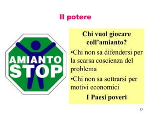 15
Il potere
Chi vuol giocare
coll’amianto?
•Chi non sa difendersi per
la scarsa coscienza del
problema
•Chi non sa sottrarsi per
motivi economici
I Paesi poveri
 
