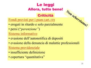 21
Le leggi
Allora, tutto bene!
Fondi previsti per i piani (art.10)
• erogati in ritardo e solo parzialmente
• persi (“perenzione”)
Sistema informativo
• evasione dell’autonotifica di depositi
• evasione della denuncia di malattie professionali
Sistema previdenziale
• insufficiente definizione
• copertura “quantitativa”
Criticità
 