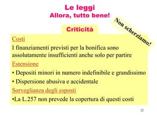 22
Le leggi
Allora, tutto bene!
Costi
I finanziamenti previsti per la bonifica sono
assolutamente insufficienti anche solo per partire
Estensione
• Depositi minori in numero indefinibile e grandissimo
• Dispersione abusiva e accidentale
Sorveglianza degli esposti
•La L.257 non prevede la copertura di questi costi
Criticità
 