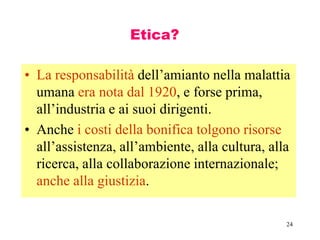 24
Etica?
• La responsabilità dell’amianto nella malattia
umana era nota dal 1920, e forse prima,
all’industria e ai suoi dirigenti.
• Anche i costi della bonifica tolgono risorse
all’assistenza, all’ambiente, alla cultura, alla
ricerca, alla collaborazione internazionale;
anche alla giustizia.
 