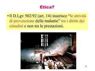 25
Etica?
•Il D.Lgv 502/92 (art. 14) inserisce “le attività
di prevenzione delle malattie” tra i diritti dei
cittadini e non tra le prestazioni.
 