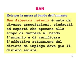 26
BAN
Rete per la messa al bando dell’amianto
Ban Asbestos network è nata da
diverse associazioni, sindacati
ed esperti che operano allo
scopo di mettere al bando
1'amianto e di verificare
l’effettiva attuazione del
divieto di impiego dove già il
divieto esiste
 