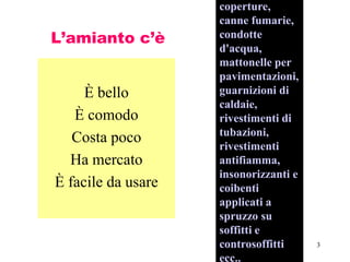3
L’amianto c’è
È bello
È comodo
Costa poco
Ha mercato
È facile da usare
coperture,
canne fumarie,
condotte
d'acqua,
mattonelle per
pavimentazioni,
guarnizioni di
caldaie,
rivestimenti di
tubazioni,
rivestimenti
antifiamma,
insonorizzanti e
coibenti
applicati a
spruzzo su
soffitti e
controsoffitti
ecc..
 