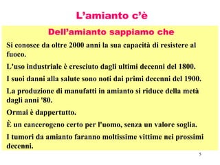 5
L’amianto c’è
Dell’amianto sappiamo che
Si conosce da oltre 2000 anni la sua capacità di resistere al
fuoco.
L'uso industriale è cresciuto dagli ultimi decenni del 1800.
I suoi danni alla salute sono noti dai primi decenni del 1900.
La produzione di manufatti in amianto si riduce della metà
dagli anni '80.
Ormai è dappertutto.
È un cancerogeno certo per l'uomo, senza un valore soglia.
I tumori da amianto faranno moltissime vittime nei prossimi
decenni.
 