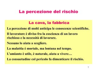 7
La percezione del rischio
La cava, la fabbrica
La percezione di molti anticipa le conoscenze scientifiche.
Il lavoratore è diviso fra la coscienza di un lavoro
rischioso e la necessità di lavorare.
Nessuno lo aiuta a scegliere.
La malattia è mortale, ma lontana nel tempo.
L’amianto è utile, è naturale, aiuta a vivere…
La consuetudine col pericolo fa dimenticare il rischio.
 