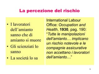 8
La percezione del rischio
• I lavoratori
dell’amianto
sanno che di
amianto si muore
• Gli scienziati lo
sanno
• La società lo sa
International Labour
Office: Occupation and
Health, 1930, pag. 190:
“Tutte le manipolazioni
dell’amianto… implicano
un rischio notevole e le
compagnie assicurative
non accettano i lavoratori
dell’amianto…”
 