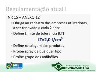 Regulamentação atual !
NR 15 – ANEXO 12
• Obriga ao cadastro das empresas utilizadoras,
a ser renovado a cada 2 anos
• Define Limite de tolerância (LT)

LT=2,0 f/cm

3

• Define rotulagem dos produtos
• Proíbe spray de qualquer tipo
• Proíbe grupo dos anfibólios

 