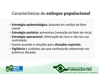 Características do enfoque populacional
• Estratégia epidemiológica: baseada em análise do fator
causal.
• Estratégia sanitária: preventiva (remoção do fator de risco).
• Estratégia operacional: eliminação do risco e não seu uso
controlado.
• Exame acurado e soluções para situações especiais.
• Vigilância e cuidados aos que continuarão adoecendo nas
próximas décadas.

 