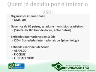 Quem já decidiu por eliminar o
uso:
• Organismos internacionais
• OMS, OIT

• Governos de 66 países, estados e municípios brasileiros
• (São Paulo, Rio Grande do Sul, entre outros)
• Entidades internacionais de Saúde
• ICOH, Sociedades Internacionais de Epidemiologia
• Entidades nacionais de Saúde
• ABRASCO
• FIOCRUZ
• FUNDACENTRO

 