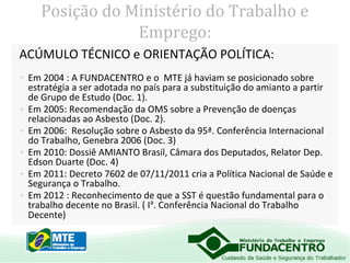 Posição do Ministério do Trabalho e
Emprego:
ACÚMULO TÉCNICO e ORIENTAÇÃO POLÍTICA:
• Em 2004 : A FUNDACENTRO e o MTE já haviam se posicionado sobre
estratégia a ser adotada no país para a substituição do amianto a partir
de Grupo de Estudo (Doc. 1).
• Em 2005: Recomendação da OMS sobre a Prevenção de doenças
relacionadas ao Asbesto (Doc. 2).
• Em 2006: Resolução sobre o Asbesto da 95ª. Conferência Internacional
do Trabalho, Genebra 2006 (Doc. 3)
• Em 2010: Dossiê AMIANTO Brasil, Câmara dos Deputados, Relator Dep.
Edson Duarte (Doc. 4)
• Em 2011: Decreto 7602 de 07/11/2011 cria a Política Nacional de Saúde e
Segurança o Trabalho.
• Em 2012 : Reconhecimento de que a SST é questão fundamental para o
trabalho decente no Brasil. ( Ia. Conferência Nacional do Trabalho
Decente)

 