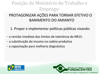Posição do Ministério do Trabalho e
Emprego:
PROTAGONIZAR AÇÕES PARA TORNAR EFETIVO O
BANIMENTO DO AMIANTO
1. Propor e implementar políticas públicas visando:
• a revisão imediata dos limites de tolerância da NR15.
• a substituição do insumo na cadeia produtiva
• a capacitação para melhoria diagnóstica

 