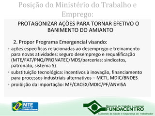 Posição do Ministério do Trabalho e
Emprego:
PROTAGONIZAR AÇÕES PARA TORNAR EFETIVO O
BANIMENTO DO AMIANTO
2. Propor Programa Emergencial visando:
• ações específicas relacionadas ao desemprego e treinamento
para novas atividades: seguro desemprego e requalificação
(MTE/FAT/PNQ/PRONATEC/MDS/parcerias: sindicatos,
patronato, sistema S)
• substituição tecnológica: incentivos à inovação, financiamento
para processos industriais alternativos – MCTI, MDIC/BNDES
• proibição da importação: MF/CACEX/MDIC/PF/ANVISA

 