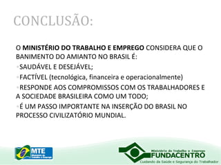 CONCLUSÃO:
O MINISTÉRIO DO TRABALHO E EMPREGO CONSIDERA QUE O
BANIMENTO DO AMIANTO NO BRASIL É:
•SAUDÁVEL E DESEJÁVEL;
•FACTÍVEL (tecnológica, financeira e operacionalmente)
•RESPONDE AOS COMPROMISSOS COM OS TRABALHADORES E
A SOCIEDADE BRASILEIRA COMO UM TODO;
•É UM PASSO IMPORTANTE NA INSERÇÃO DO BRASIL NO
PROCESSO CIVILIZATÓRIO MUNDIAL.

 