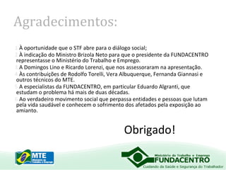 Agradecimentos:
1.À oportunidade que o STF abre para o diálogo social;
2.À indicação do Ministro Brizola Neto para que o presidente da FUNDACENTRO
representasse o Ministério do Trabalho e Emprego.
3.A Domingos Lino e Ricardo Lorenzi, que nos assessoraram na apresentação.
4.Às contribuições de Rodolfo Torelli, Vera Albuquerque, Fernanda Giannasi e
outros técnicos do MTE.
5.A especialistas da FUNDACENTRO, em particular Eduardo Algranti, que
estudam o problema há mais de duas décadas.
6.Ao verdadeiro movimento social que perpassa entidades e pessoas que lutam
pela vida saudável e conhecem o sofrimento dos afetados pela exposição ao
amianto.

Obrigado!

 