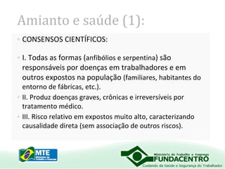 Amianto e saúde (1):
• CONSENSOS CIENTÍFICOS:
• I. Todas as formas (anfibólios e serpentina) são
responsáveis por doenças em trabalhadores e em
outros expostos na população (familiares, habitantes do
entorno de fábricas, etc.).
• II. Produz doenças graves, crônicas e irreversíveis por
tratamento médico.
• III. Risco relativo em expostos muito alto, caracterizando
causalidade direta (sem associação de outros riscos).

 