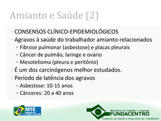 Amianto e Saúde (2)
• CONSENSOS CLÍNICO-EPIDEMIOLÓGICOS
• Agravos à saúde do trabalhador amianto-relacionados
• Fibrose pulmonar (asbestose) e placas pleurais
• Câncer de pulmão, laringe e ovário
• Mesotelioma (pleura e peritônio)

• É um dos carcinógenos melhor estudados.
• Período de latência dos agravos
• Asbestose: 10-15 anos
• Cânceres: 20 a 40 anos

 