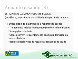 Amianto e Saúde (3)
ESTIMATIVAS DA MAGNITUDE NO BRASIL (1)
(incidência, prevalência, mortalidade e importância relativa):

• I. Dificuldade de diagnóstico e registro de casos:
• Treinamento médico inadequado (medicina de mercado)
• Sonegação voluntária
• Casos ocorrem frequentemente depois da demissão ou
aposentadoria
• Regiões desprovidas de recursos adequados de saúde

 