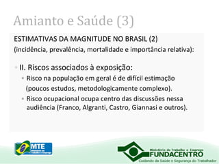 Amianto e Saúde (3)
ESTIMATIVAS DA MAGNITUDE NO BRASIL (2)
(incidência, prevalência, mortalidade e importância relativa):

• II. Riscos associados à exposição:
• Risco na população em geral é de difícil estimação
(poucos estudos, metodologicamente complexo).
• Risco ocupacional ocupa centro das discussões nessa
audiência (Franco, Algranti, Castro, Giannasi e outros).

 