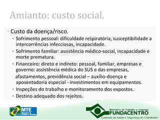 Amianto: custo social.
• Custo da doença/risco.
• Sofrimento pessoal: dificuldade respiratória, susceptibilidade a
intercorrências infecciosas, incapacidade.
• Sofrimento familiar: assistência médico-social, incapacidade e
morte prematura.
• Financeiro: direto e indireto: pessoal, familiar, empresas e
governo: assistência médica do SUS e das empresas,
afastamentos, previdência social – auxílio-doença e
aposentadoria especial - investimentos em equipamentos.
• Inspeções do trabalho e monitoramento dos expostos.
• Destino adequado dos rejeitos.

 