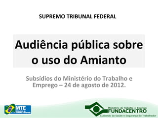 SUPREMO TRIBUNAL FEDERAL

Audiência pública sobre
o uso do Amianto
Subsídios do Ministério do Trabalho e
Emprego – 24 de agosto de 2012.

 