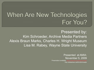 When Are New Technologies For You? Presented by:  Kim Schroeder, Archive Media Partners Alexis Braun Marks, Charles H. Wright Museum Lisa M. Rabey, Wayne State University Presented  at AMIA: November 5, 2009 Presentation available: http://slideshare.net/biblyotheke http://slideshare.net/KimSchroeder 