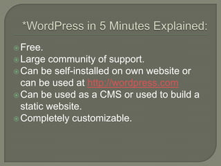 *WordPress in 5 Minutes Explained:Free.Large community of support.Can be self-installed on own website or can be used at http://wordpress.comCan be used as a CMS or used to build a static website.Completely customizable.