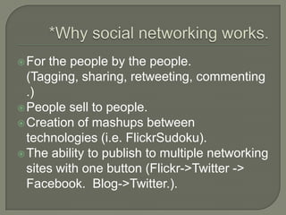 *Why social networking works.For the people by the people. (Tagging, sharing, retweeting, commenting.)People sell to people. Creation of mashups between technologies (i.e. FlickrSudoku).The ability to publish to multiple networking sites with one button (Flickr->Twitter -> Facebook.  Blog->Twitter.).