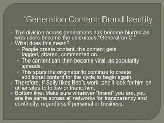 *Generation Content: Brand Identity.The division across generations has become blurred as web users become the ubiquitous “Generation C.”What does this mean?People create content, the content gets tagged, shared, commented on.The content can then become viral, as popularity spreads.This spurs the originator to continue to create additional content for the cycle to begin again.Therefore, if Sally likes Bob’s work, she’ll look for him on other sites to follow or friend him.Bottom line: Make sure whatever “brand” you are, you are the same across all networks for transparency and continuity, regardless if personal or business.